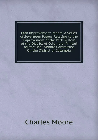 Обложка книги Park Improvement Papers: A Series of Seventeen Papers Relating to the Improvement of the Park System of the District of Columbia; Printed for the Use . Senate Committee On the District of Columbia, Charles Moore