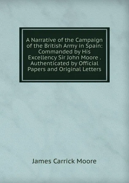 Обложка книги A Narrative of the Campaign of the British Army in Spain: Commanded by His Excellency Sir John Moore . Authenticated by Official Papers and Original Letters, James Carrick Moore