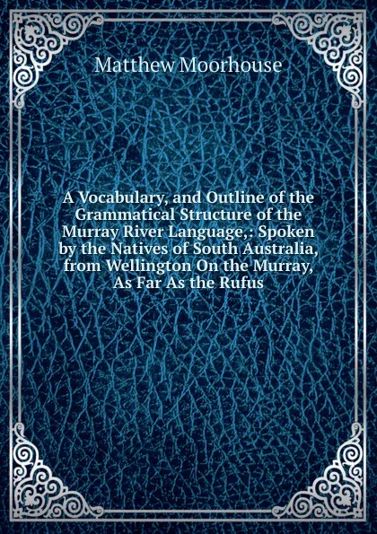 Обложка книги A Vocabulary, and Outline of the Grammatical Structure of the Murray River Language,: Spoken by the Natives of South Australia, from Wellington On the Murray, As Far As the Rufus, Matthew Moorhouse