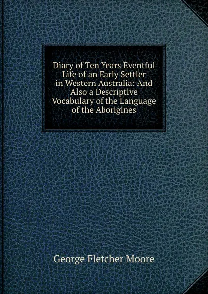 Обложка книги Diary of Ten Years Eventful Life of an Early Settler in Western Australia: And Also a Descriptive Vocabulary of the Language of the Aborigines, George Fletcher Moore