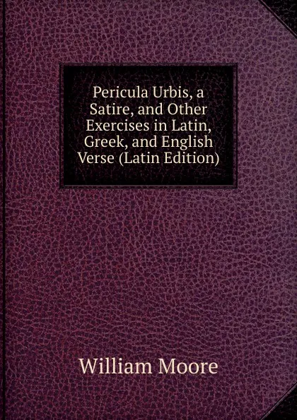 Обложка книги Pericula Urbis, a Satire, and Other Exercises in Latin, Greek, and English Verse (Latin Edition), William Moore