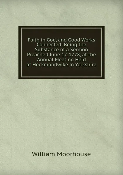 Обложка книги Faith in God, and Good Works Connected: Being the Substance of a Sermon Preached June 17, 1778, at the Annual Meeting Held at Heckmondwike in Yorkshire, William Moorhouse