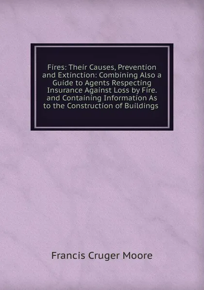 Обложка книги Fires: Their Causes, Prevention and Extinction: Combining Also a Guide to Agents Respecting Insurance Against Loss by Fire. and Containing Information As to the Construction of Buildings ., Francis Cruger Moore