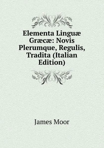 Обложка книги Elementa Linguae Graecae: Novis Plerumque, Regulis, Tradita (Italian Edition), James Moor