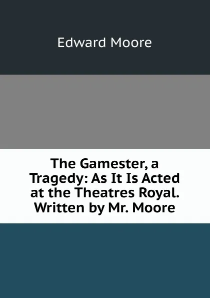 Обложка книги The Gamester, a Tragedy: As It Is Acted at the Theatres Royal. Written by Mr. Moore, Edward Moore