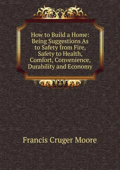 Обложка книги How to Build a Home: Being Suggestions As to Safety from Fire, Safety to Health, Comfort, Convenience, Durability and Economy, Francis Cruger Moore