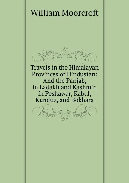 Обложка книги Travels in the Himalayan Provinces of Hindustan and the Panjab, in Ladakh and Kashmir, in Peshawar, Kabul, Kunduz, and Bokhara. From 1819 to 1825, volume I, William Moorcroft, Horace Hayman Wilson