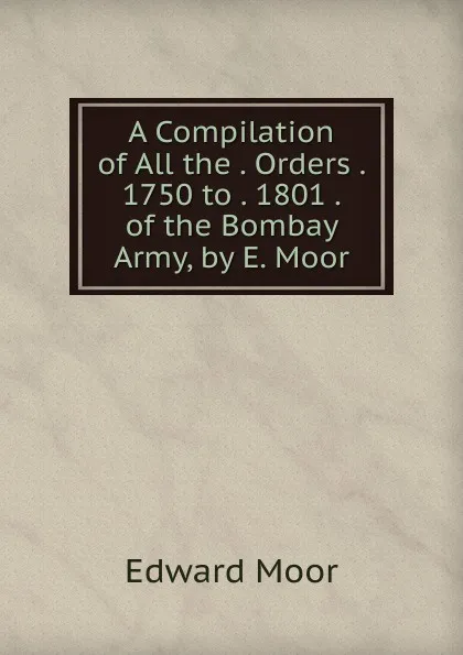 Обложка книги A Compilation of All the . Orders . 1750 to . 1801 . of the Bombay Army, by E. Moor, Edward Moor