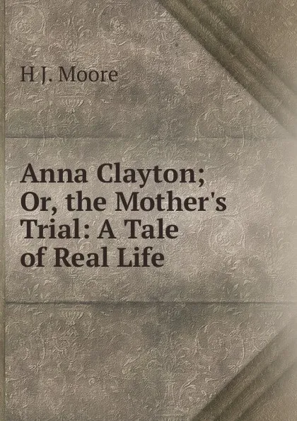 Обложка книги Anna Clayton; Or, the Mother.s Trial: A Tale of Real Life, H J. Moore