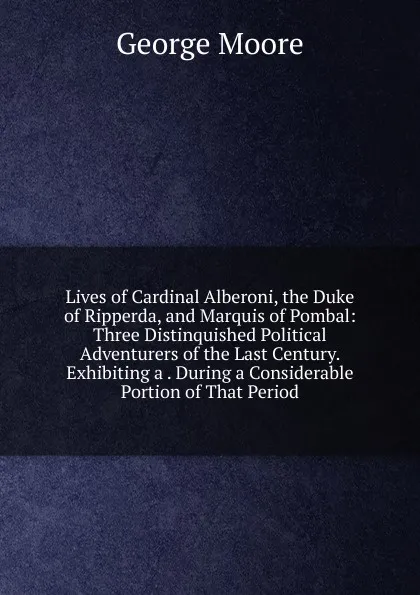 Обложка книги Lives of Cardinal Alberoni, the Duke of Ripperda, and Marquis of Pombal: Three Distinquished Political Adventurers of the Last Century. Exhibiting a . During a Considerable Portion of That Period, Moore George