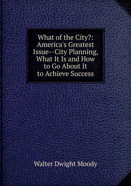 Обложка книги What of the City.: America.s Greatest Issue--City Planning, What It Is and How to Go About It to Achieve Success, Walter Dwight Moody