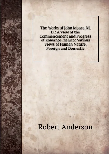 Обложка книги The Works of John Moore, M. D.: A View of the Commencement and Progress of Romance. Zeluco; Various Views of Human Nature, Foreign and Domestic, Robert Anderson