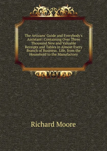 Обложка книги The Artizans. Guide and Everybody.s Assistant: Containing Over Three Thousand New and Valuable Receipts and Tables in Almost Every Branch of Business . Life, from the Household to the Manufactory, Richard Moore