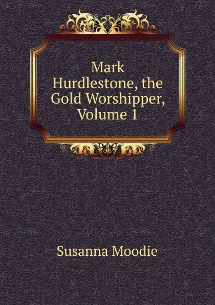 Обложка книги Mark Hurdlestone, the Gold Worshipper, Volume 1, Susanna Moodie