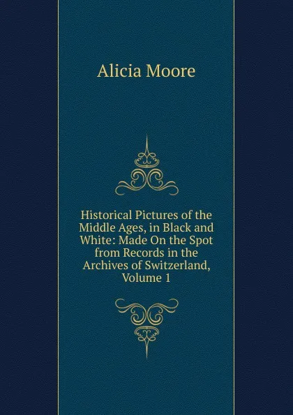 Обложка книги Historical Pictures of the Middle Ages, in Black and White: Made On the Spot from Records in the Archives of Switzerland, Volume 1, Alicia Moore