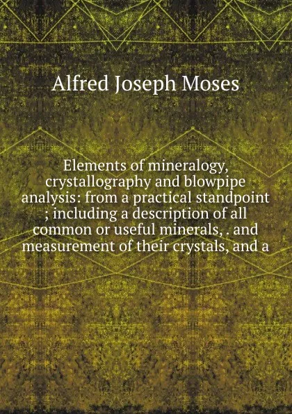 Обложка книги Elements of mineralogy, crystallography and blowpipe analysis: from a practical standpoint ; including a description of all common or useful minerals, . and measurement of their crystals, and a, Alfred Joseph Moses