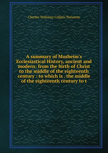 Обложка книги A summary of Mosheim.s Ecclesiastical History, ancient and modern: from the birth of Christ to the middle of the eighteenth century : to which is . the middle of the eighteenth century to t, Charles Trelawny Collins-Trelawny