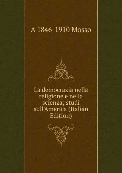 Обложка книги La democrazia nella religione e nella scienza; studi sull.America (Italian Edition), A 1846-1910 Mosso