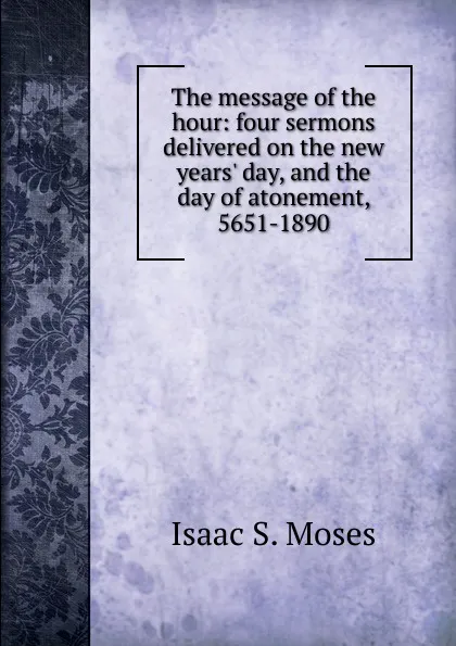 Обложка книги The message of the hour: four sermons delivered on the new years. day, and the day of atonement, 5651-1890, Isaac S. Moses