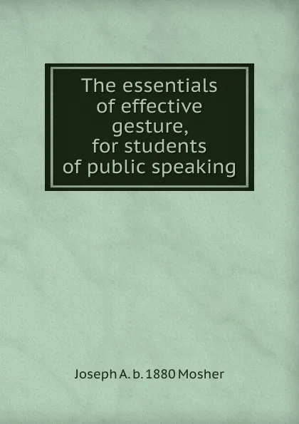 Обложка книги The essentials of effective gesture, for students of public speaking, Joseph A. b. 1880 Mosher