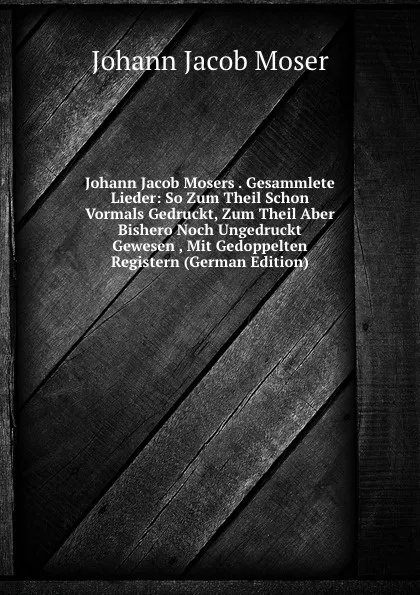 Обложка книги Johann Jacob Mosers . Gesammlete Lieder: So Zum Theil Schon Vormals Gedruckt, Zum Theil Aber Bishero Noch Ungedruckt Gewesen , Mit Gedoppelten Registern (German Edition), Johann Jacob Moser