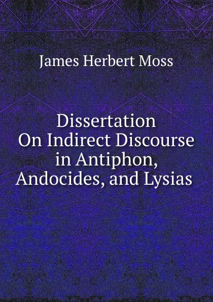 Обложка книги Dissertation On Indirect Discourse in Antiphon, Andocides, and Lysias ., James Herbert Moss