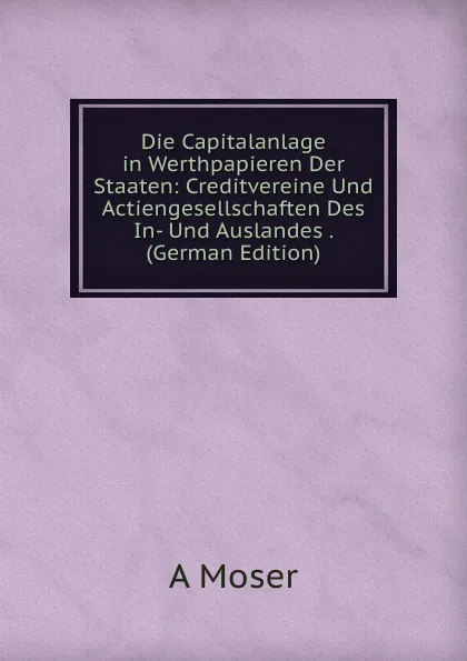 Обложка книги Die Capitalanlage in Werthpapieren Der Staaten: Creditvereine Und Actiengesellschaften Des In- Und Auslandes . (German Edition), A Moser