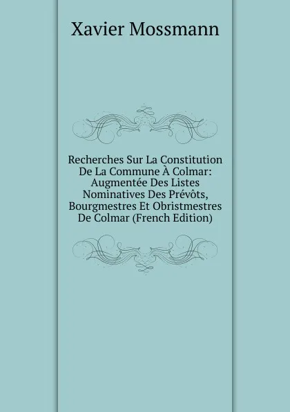 Обложка книги Recherches Sur La Constitution De La Commune A Colmar: Augmentee Des Listes Nominatives Des Prevots, Bourgmestres Et Obristmestres De Colmar (French Edition), Xavier Mossmann