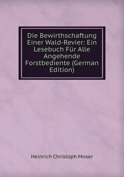 Обложка книги Die Bewirthschaftung Einer Wald-Revier: Ein Lesebuch Fur Alle Angehende Forstbediente (German Edition), Heinrich Christoph Moser