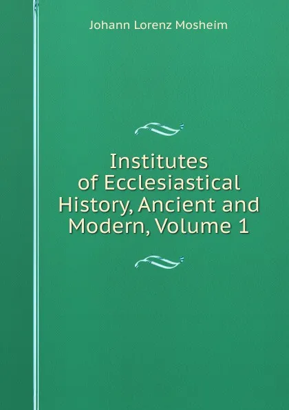 Обложка книги Institutes of Ecclesiastical History, Ancient and Modern, Volume 1, Johann Lorenz Mosheim