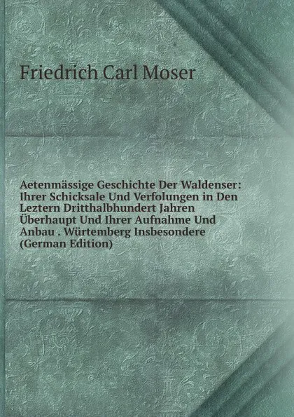 Обложка книги Aetenmassige Geschichte Der Waldenser: Ihrer Schicksale Und Verfolungen in Den Leztern Dritthalbhundert Jahren Uberhaupt Und Ihrer Aufnahme Und Anbau . Wurtemberg Insbesondere (German Edition), Friedrich Carl Moser