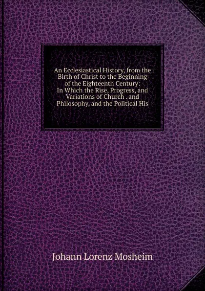 Обложка книги An Ecclesiastical History, from the Birth of Christ to the Beginning of the Eighteenth Century: In Which the Rise, Progress, and Variations of Church . and Philosophy, and the Political His, Johann Lorenz Mosheim