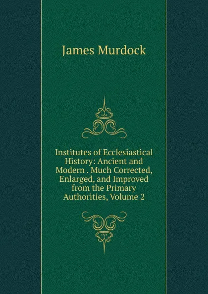 Обложка книги Institutes of Ecclesiastical History: Ancient and Modern . Much Corrected, Enlarged, and Improved from the Primary Authorities, Volume 2, James Murdock