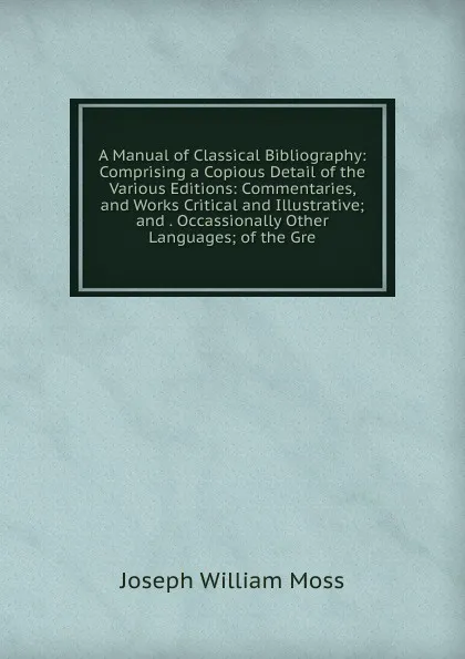 Обложка книги A Manual of Classical Bibliography: Comprising a Copious Detail of the Various Editions: Commentaries, and Works Critical and Illustrative; and . Occassionally Other Languages; of the Gre, Joseph William Moss