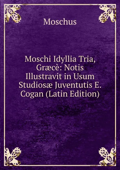 Обложка книги Moschi Idyllia Tria, Graece: Notis Illustravit in Usum Studiosae Juventutis E. Cogan (Latin Edition), Moschus