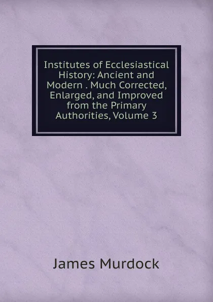 Обложка книги Institutes of Ecclesiastical History: Ancient and Modern . Much Corrected, Enlarged, and Improved from the Primary Authorities, Volume 3, James Murdock