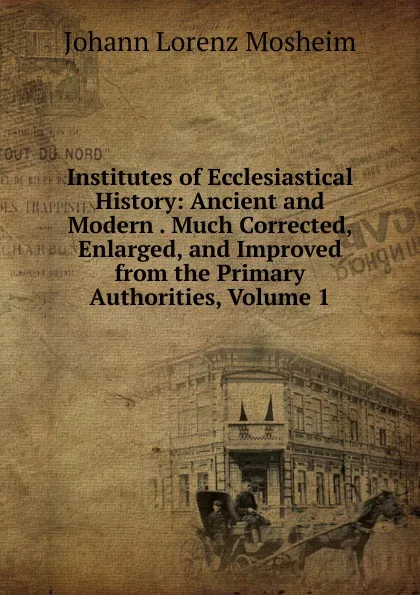 Обложка книги Institutes of Ecclesiastical History: Ancient and Modern . Much Corrected, Enlarged, and Improved from the Primary Authorities, Volume 1, Johann Lorenz Mosheim