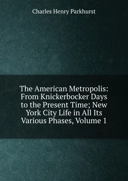 Обложка книги The American Metropolis: From Knickerbocker Days to the Present Time; New York City Life in All Its Various Phases, Volume 1, Charles Henry Parkhurst