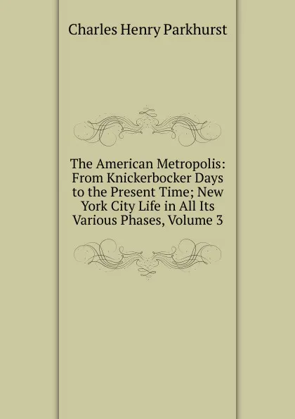 Обложка книги The American Metropolis: From Knickerbocker Days to the Present Time; New York City Life in All Its Various Phases, Volume 3, Charles Henry Parkhurst