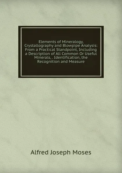 Обложка книги Elements of Mineralogy, Crystallography and Blowpipe Analysis: From a Practical Standpoint, Including a Description of All Common Or Useful Minerals, . Identification, the Recognition and Measure, Alfred Joseph Moses