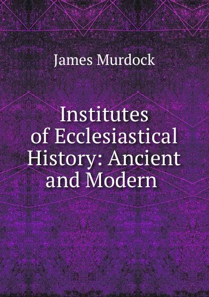 Обложка книги Institutes of Ecclesiastical History: Ancient and Modern ., James Murdock