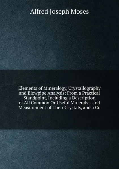 Обложка книги Elements of Mineralogy, Crystallography and Blowpipe Analysis: From a Practical Standpoint, Including a Description of All Common Or Useful Minerals, . and Measurement of Their Crystals, and a Co, Alfred Joseph Moses