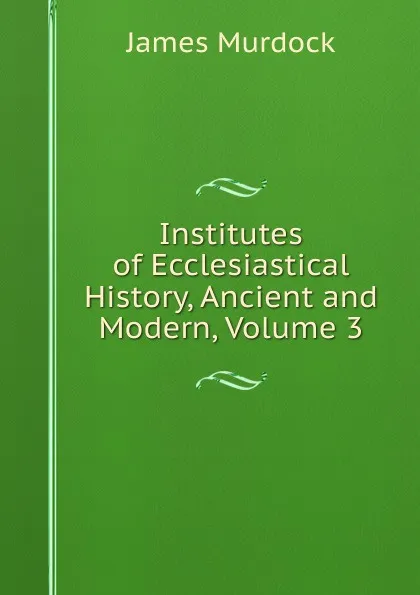 Обложка книги Institutes of Ecclesiastical History, Ancient and Modern, Volume 3, James Murdock