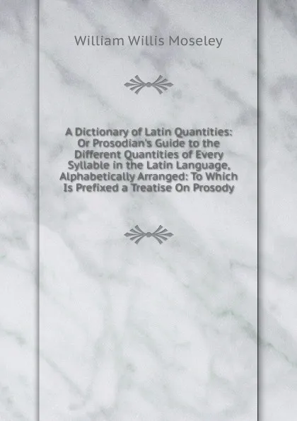 Обложка книги A Dictionary of Latin Quantities: Or Prosodian.s Guide to the Different Quantities of Every Syllable in the Latin Language, Alphabetically Arranged: To Which Is Prefixed a Treatise On Prosody, William Willis Moseley