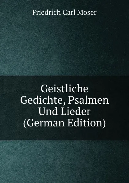 Обложка книги Geistliche Gedichte, Psalmen Und Lieder (German Edition), Friedrich Carl Moser