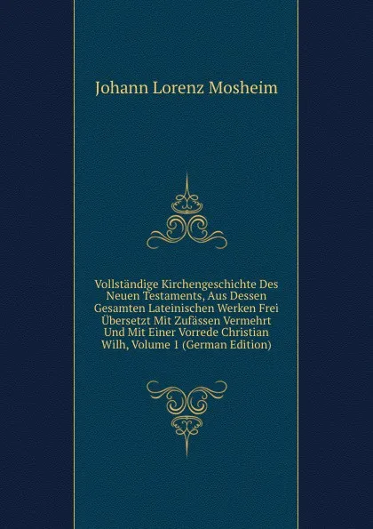 Обложка книги Vollstandige Kirchengeschichte Des Neuen Testaments, Aus Dessen Gesamten Lateinischen Werken Frei Ubersetzt Mit Zufassen Vermehrt Und Mit Einer Vorrede Christian Wilh, Volume 1 (German Edition), Johann Lorenz Mosheim