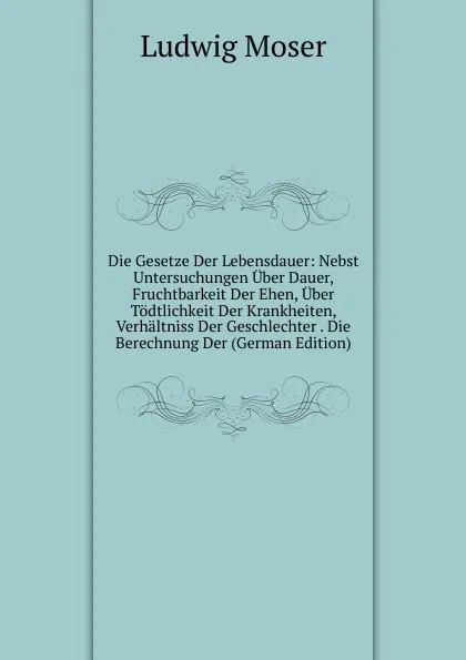 Обложка книги Die Gesetze Der Lebensdauer: Nebst Untersuchungen Uber Dauer, Fruchtbarkeit Der Ehen, Uber Todtlichkeit Der Krankheiten, Verhaltniss Der Geschlechter . Die Berechnung Der (German Edition), Ludwig Moser