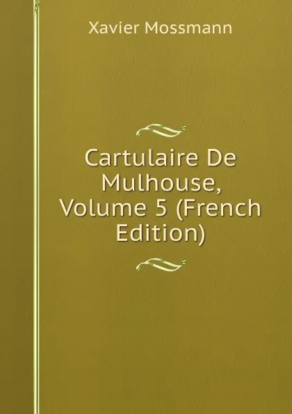 Обложка книги Cartulaire De Mulhouse, Volume 5 (French Edition), Xavier Mossmann