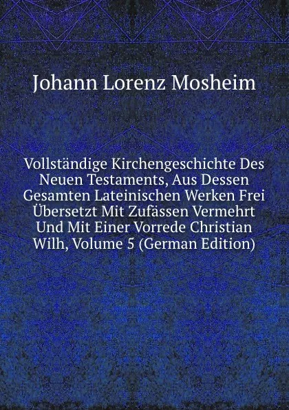 Обложка книги Vollstandige Kirchengeschichte Des Neuen Testaments, Aus Dessen Gesamten Lateinischen Werken Frei Ubersetzt Mit Zufassen Vermehrt Und Mit Einer Vorrede Christian Wilh, Volume 5 (German Edition), Johann Lorenz Mosheim