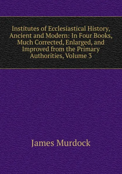 Обложка книги Institutes of Ecclesiastical History, Ancient and Modern: In Four Books, Much Corrected, Enlarged, and Improved from the Primary Authorities, Volume 3, James Murdock